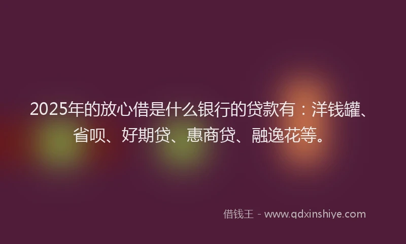 2025年的放心借是什么银行的贷款有：洋钱罐、省呗、好期贷、惠商贷、融逸花等。