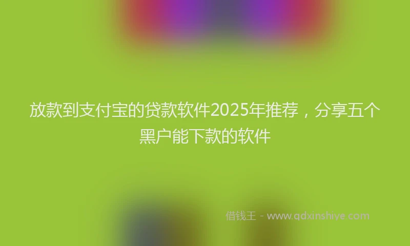 放款到支付宝的贷款软件2025年推荐，分享五个黑户能下款的软件