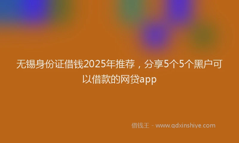 无锡身份证借钱2025年推荐，分享5个5个黑户可以借款的网贷app