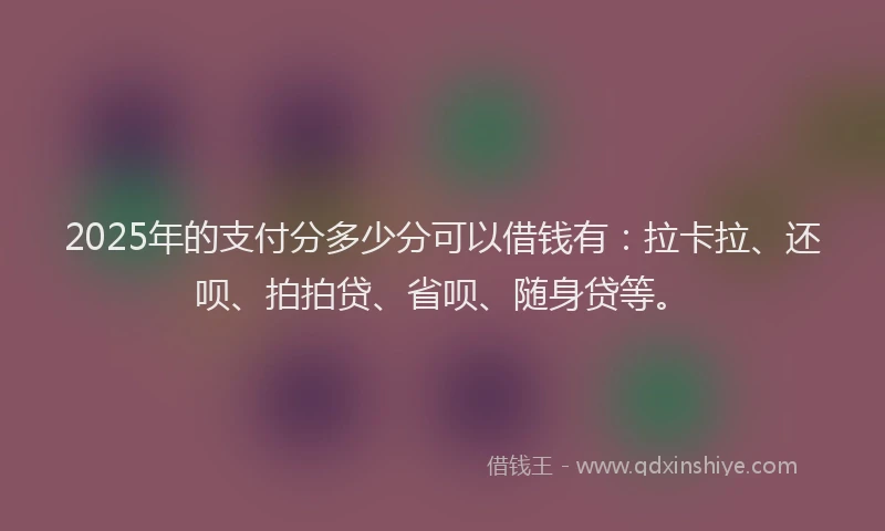 2025年的支付分多少分可以借钱有：拉卡拉、还呗、拍拍贷、省呗、随身贷等。