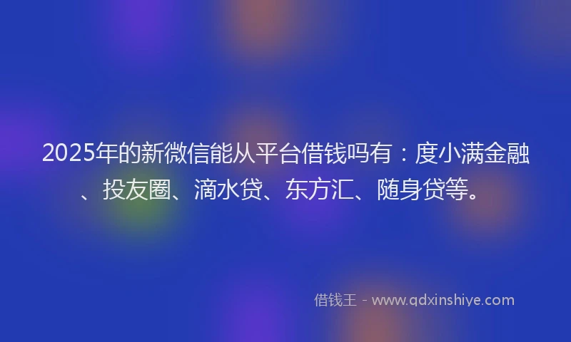 2025年的新微信能从平台借钱吗有：度小满金融、投友圈、滴水贷、东方汇、随身贷等。