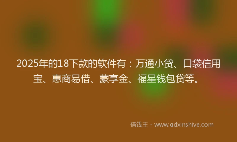 2025年的18下款的软件有：万通小贷、口袋信用宝、惠商易借、蒙享金、福星钱包贷等。