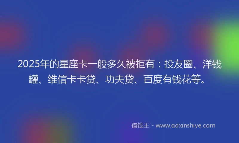 2025年的星座卡一般多久被拒有：投友圈、洋钱罐、维信卡卡贷、功夫贷、百度有钱花等。