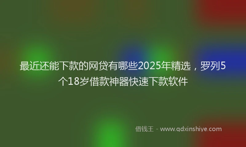 最近还能下款的网贷有哪些2025年精选，罗列5个18岁借款神器快速下款软件