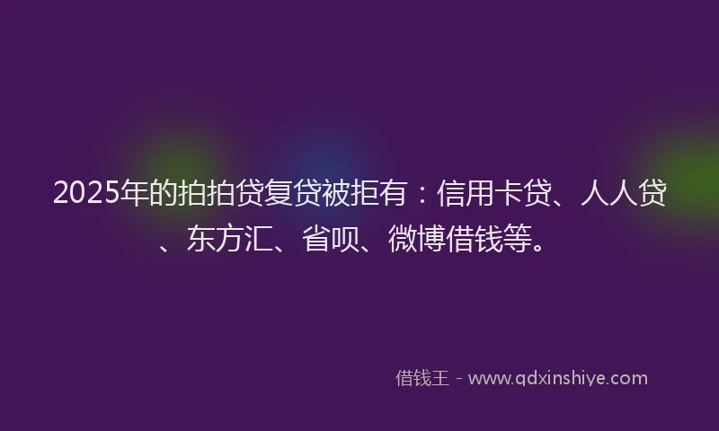 2025年的拍拍贷复贷被拒有：信用卡贷、人人贷、东方汇、省呗、微博借钱等。