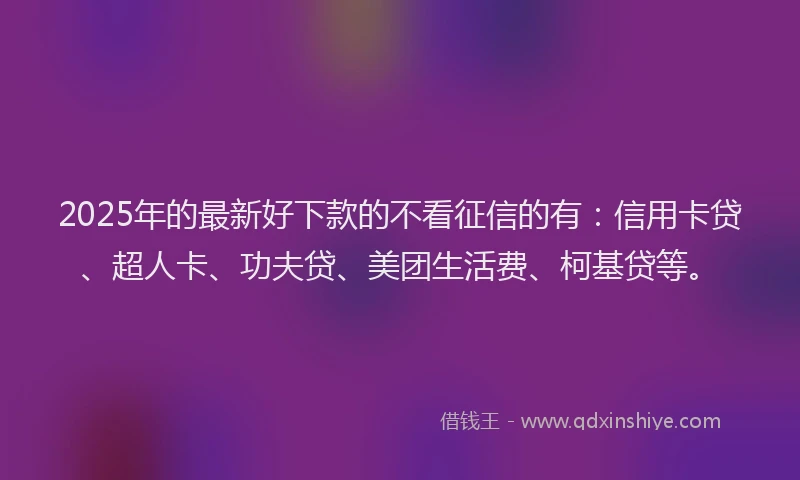 2025年的最新好下款的不看征信的有：信用卡贷、超人卡、功夫贷、美团生活费、柯基贷等。