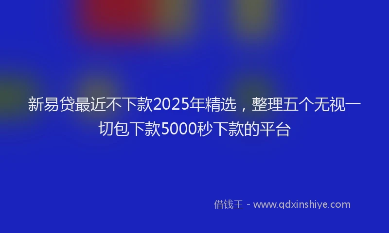 新易贷最近不下款2025年精选，整理五个无视一切包下款5000秒下款的平台