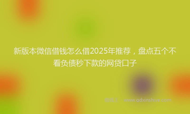 新版本微信借钱怎么借2025年推荐，盘点五个不看负债秒下款的网贷口子
