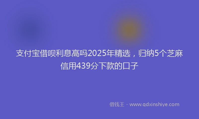 支付宝借呗利息高吗2025年精选，归纳5个芝麻信用439分下款的口子