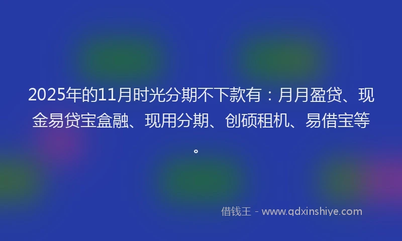 2025年的11月时光分期不下款有：月月盈贷、现金易贷宝盒融、现用分期、创硕租机、易借宝等。