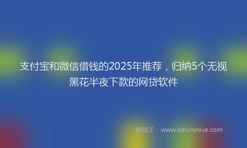 支付宝和微信借钱的2025年推荐，归纳5个无视黑花半夜下款的网贷软件