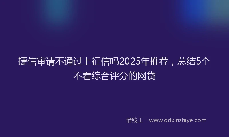 捷信审请不通过上征信吗2025年推荐，总结5个不看综合评分的网贷