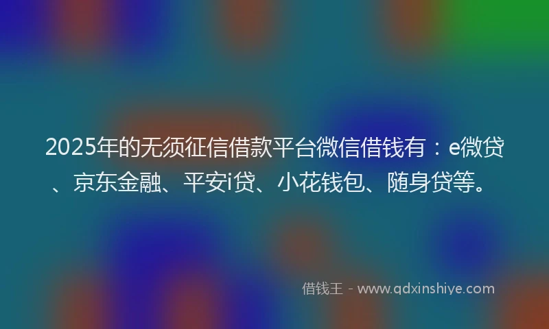 2025年的无须征信借款平台微信借钱有：e微贷、京东金融、平安i贷、小花钱包、随身贷等。