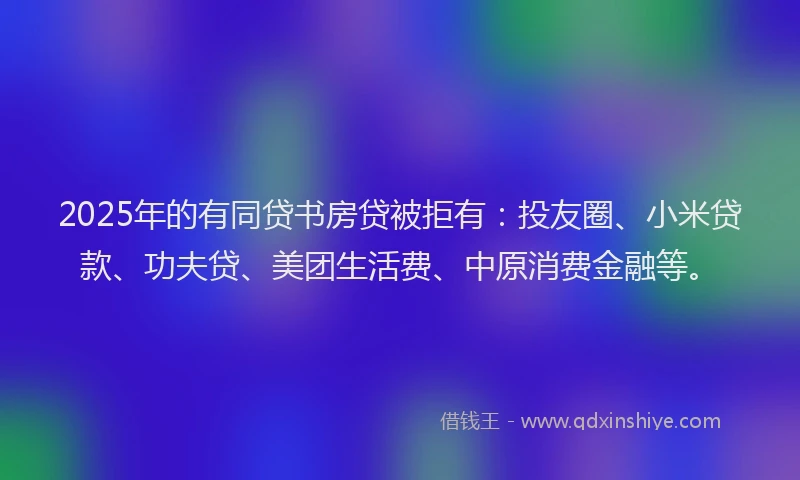 2025年的有同贷书房贷被拒有：投友圈、小米贷款、功夫贷、美团生活费、中原消费金融等。