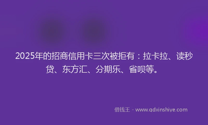 2025年的招商信用卡三次被拒有：拉卡拉、读秒贷、东方汇、分期乐、省呗等。