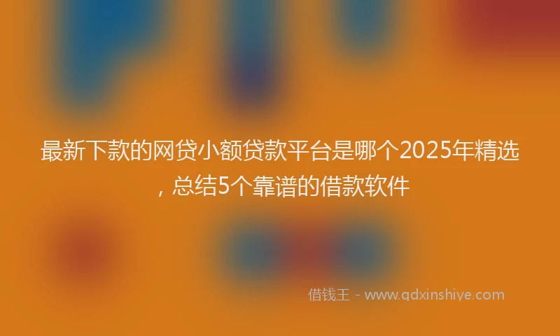 最新下款的网贷小额贷款平台是哪个2025年精选，总结5个靠谱的借款软件