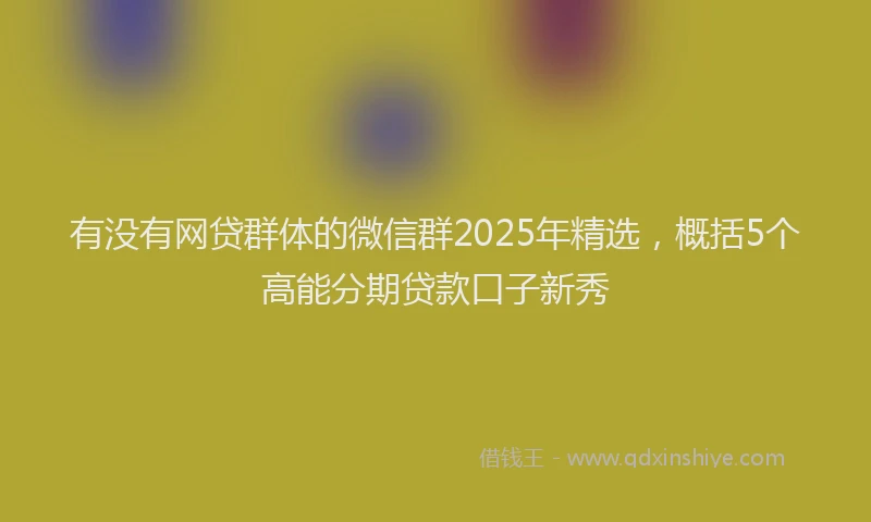 有没有网贷群体的微信群2025年精选，概括5个高能分期贷款口子新秀