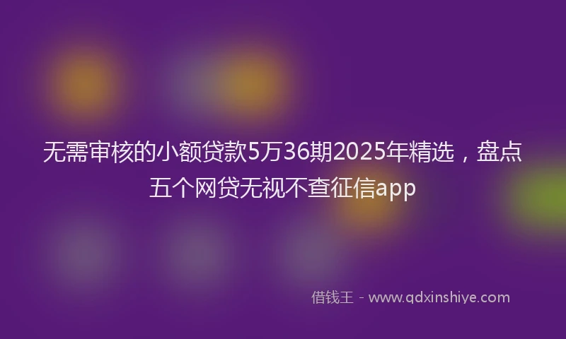 无需审核的小额贷款5万36期2025年精选，盘点五个网贷无视不查征信app