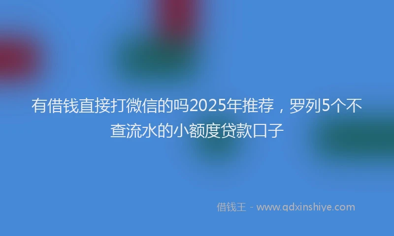 有借钱直接打微信的吗2025年推荐，罗列5个不查流水的小额度贷款口子
