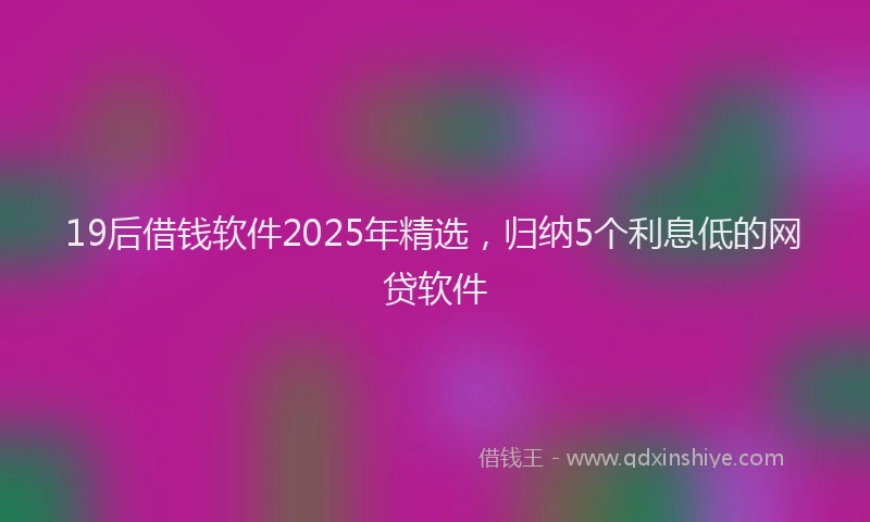 19后借钱软件2025年精选，归纳5个利息低的网贷软件