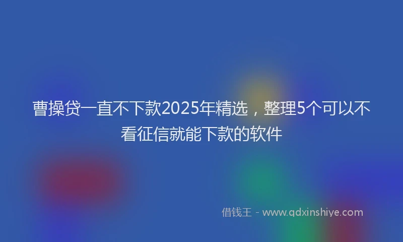 曹操贷一直不下款2025年精选，整理5个可以不看征信就能下款的软件