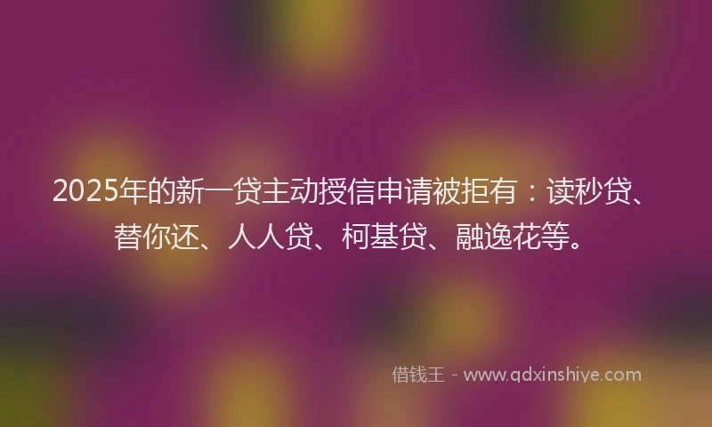 2025年的新一贷主动授信申请被拒有：读秒贷、替你还、人人贷、柯基贷、融逸花等。