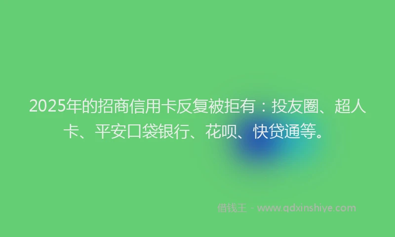 2025年的招商信用卡反复被拒有：投友圈、超人卡、平安口袋银行、花呗、快贷通等。