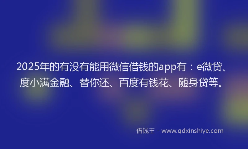 2025年的有没有能用微信借钱的app有：e微贷、度小满金融、替你还、百度有钱花、随身贷等。