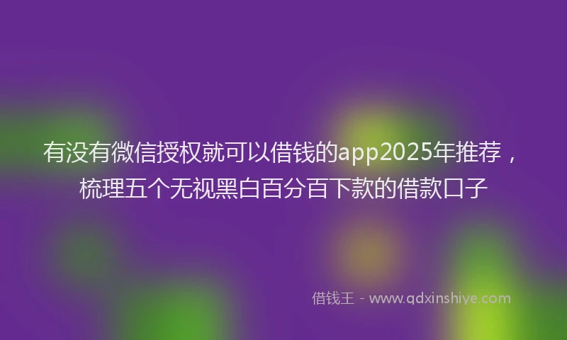 有没有微信授权就可以借钱的app2025年推荐，梳理五个无视黑白百分百下款的借款口子