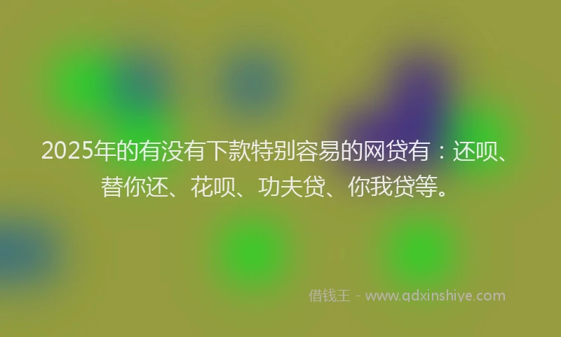 2025年的有没有下款特别容易的网贷有：还呗、替你还、花呗、功夫贷、你我贷等。