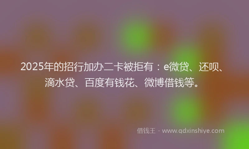 2025年的招行加办二卡被拒有：e微贷、还呗、滴水贷、百度有钱花、微博借钱等。