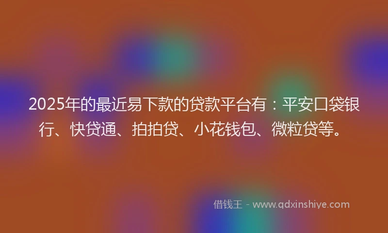 2025年的最近易下款的贷款平台有：平安口袋银行、快贷通、拍拍贷、小花钱包、微粒贷等。