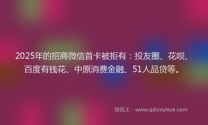 2025年的招商微信首卡被拒有:投友圈、花呗、百度有钱花、中原消费金融、51人品贷等。