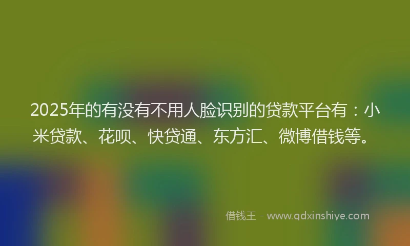 2025年的有没有不用人脸识别的贷款平台有：小米贷款、花呗、快贷通、东方汇、微博借钱等。