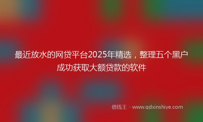 最近放水的网贷平台2025年精选，整理五个黑户成功获取大额贷款的软件