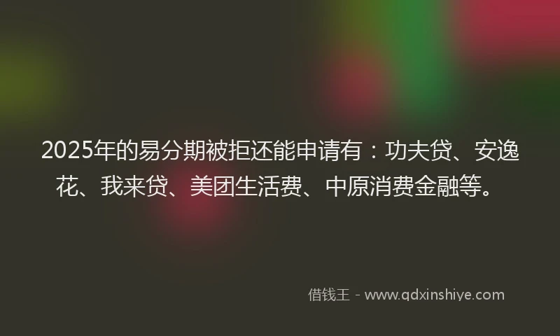 2025年的易分期被拒还能申请有：功夫贷、安逸花、我来贷、美团生活费、中原消费金融等。