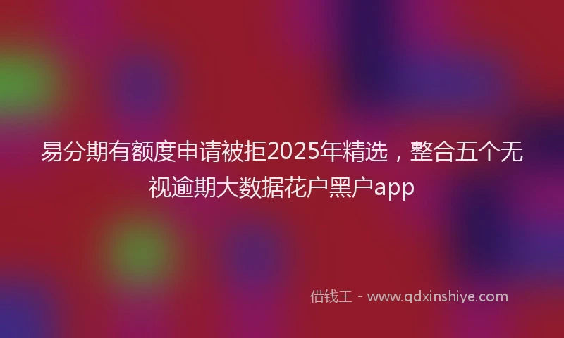 易分期有额度申请被拒2025年精选，整合五个无视逾期大数据花户黑户app