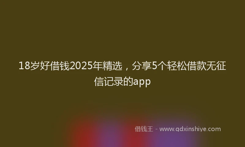 18岁好借钱2025年精选，分享5个轻松借款无征信记录的app