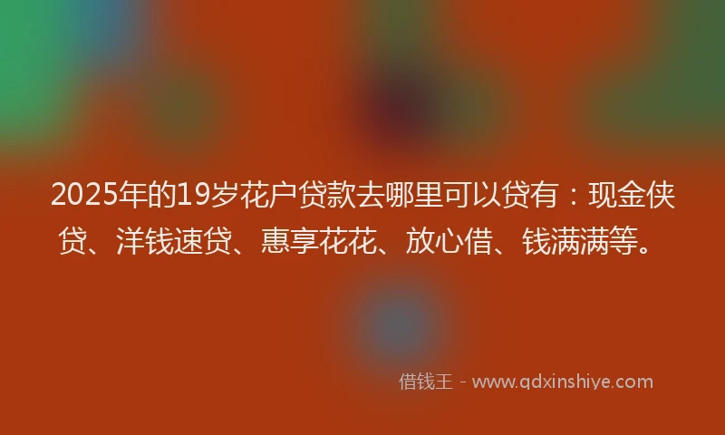 2025年的19岁花户贷款去哪里可以贷有：现金侠贷、洋钱速贷、惠享花花、放心借、钱满满等。
