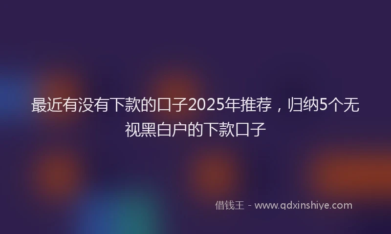 最近有没有下款的口子2025年推荐，归纳5个无视黑白户的下款口子
