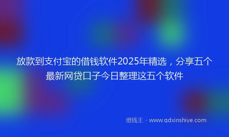 放款到支付宝的借钱软件2025年精选，分享五个最新网贷口子今日整理这五个软件