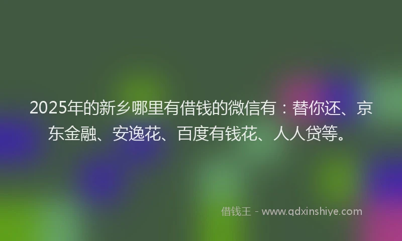 2025年的新乡哪里有借钱的微信有：替你还、京东金融、安逸花、百度有钱花、人人贷等。