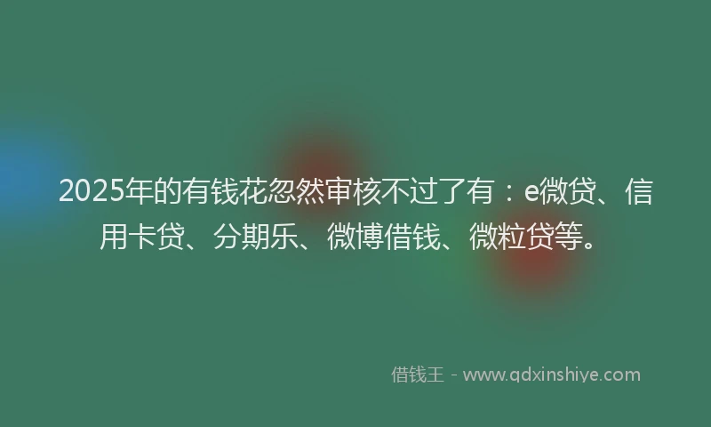 2025年的有钱花忽然审核不过了有：e微贷、信用卡贷、分期乐、微博借钱、微粒贷等。