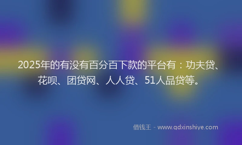 2025年的有没有百分百下款的平台有：功夫贷、花呗、团贷网、人人贷、51人品贷等。