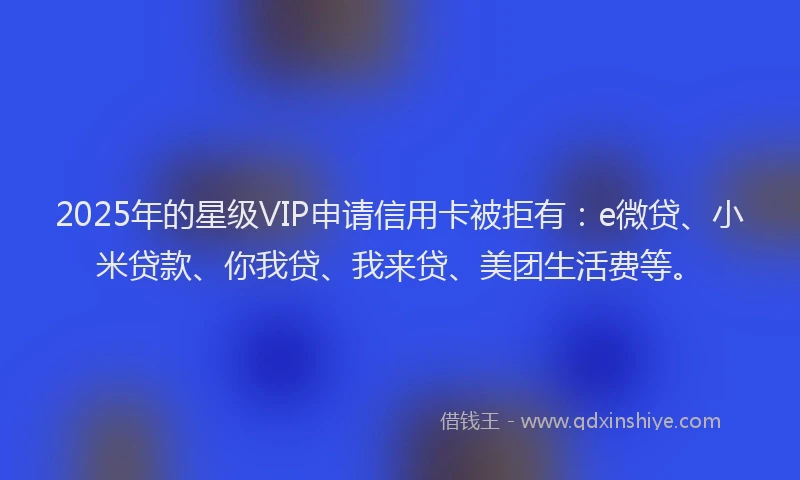 2025年的星级VIP申请信用卡被拒有：e微贷、小米贷款、你我贷、我来贷、美团生活费等。