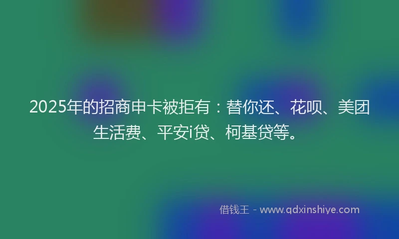 2025年的招商申卡被拒有：替你还、花呗、美团生活费、平安i贷、柯基贷等。