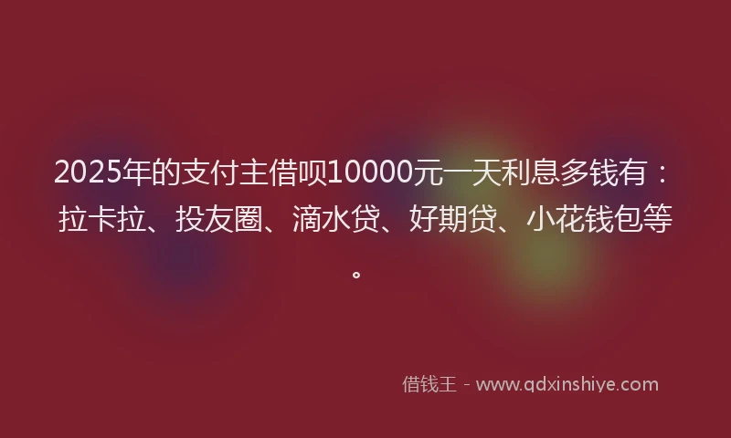 2025年的支付主借呗10000元一天利息多钱有：拉卡拉、投友圈、滴水贷、好期贷、小花钱包等。