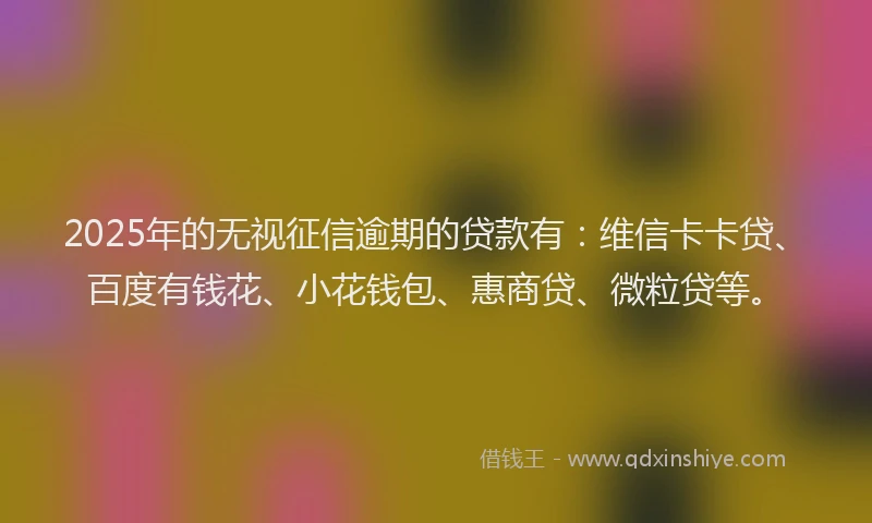 2025年的无视征信逾期的贷款有：维信卡卡贷、百度有钱花、小花钱包、惠商贷、微粒贷等。