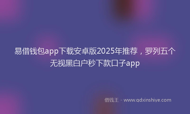 易借钱包app下载安卓版2025年推荐，罗列五个无视黑白户秒下款口子app