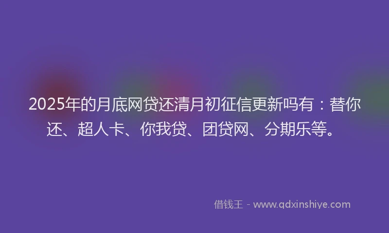 2025年的月底网贷还清月初征信更新吗有：替你还、超人卡、你我贷、团贷网、分期乐等。